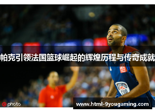 帕克引领法国篮球崛起的辉煌历程与传奇成就