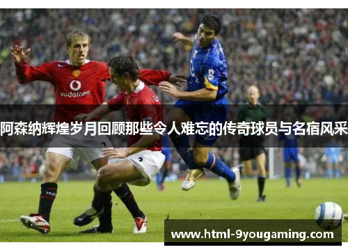 阿森纳辉煌岁月回顾那些令人难忘的传奇球员与名宿风采 阿森纳辉煌岁月回顾那些令人难忘的传奇球员与名宿风采