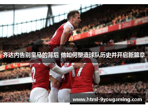 齐达内告别皇马的背后 他如何塑造球队历史并开启新篇章